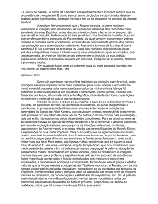 - é Jesus de Nazaré - e como tal o honram e respeitosamente o invocam sempre que as
circunstâncias o requeiram! E como servos, como discípulos e subordinados desejam
praticar ações dignificantes, alcançar méritos a fim de se elevarem no conceito do Amado
Senhor!
              Acreditam fervorosamente que o Magno Instrutor, a quem imploram
assistência e proteção, não desatendeu as invocações extraídas dos recônditos mais
sensíveis dos seus Espíritos, antes desceu, misericordioso e terno como sempre, não
apenas até o santuário hialino onde só eles penetram, mas também à humilde choça em
que se efetua o divino banquete da Fraternidade, ao qual também concorreram pobres
homens e mulheres ainda encarnados, arrastando-se penosamente através dos cardos
das provações para aprendizados redentores. Atesta-o a torrente de luz sideral que a
santificou! É que a certeza da presença de Jesus nas reuniões engrandecidas pelas
virtudes e dispositivos morais e intelectuais de seus orientadores, quer encarnados, quer
desencarnados, proveio do fato de jamais se haverem extinguido da sua audição
espiritual as miríficas expressões daquela voz amorosa, inesquecível e sublime, firmando
a promessa imortal:
              "Em qualquer lugar onde se acharem duas ou mais pessoas reunidas em
meu nome, eu estarei entre elas." (6)

(6) Mateus, 18:20.

             Como sói acontecer nas reuniões legítimas da iniciação espírita-cristã, cujos
princípios elevados impõem como base inalienável para o seu adepto a auto-reforma
moral e mental, naquela noite memorável para todos de minha sinistra falange foi
escolhido o tema evangélico a ser estudado e comentado. Como vemos, o ensino era
fornecido por Jesus, ali considerado Lente Magnífico, Presidente de Honra, cujas lições
levantavam o pedestal de tudo o que se desenrolaria.
             Iniciada foi, pois, a leitura do Evangelho, seguindo-se explanação formosa e
fecunda, do presidente terreno. As parábolas elucidativas, as ações magnânimas e
carinhosas, as promessas inolvidáveis mais uma vez enternecem o coração dos
aprendizes da Escola de Allan Kardec, que circulavam a mesa, repercutindo gratamente,
pela primeira vez, no íntimo de cada um de nós outros, o divino convite para a redenção -
pois até então não ouvíramos ainda dissertações congêneres. Para as criaturas terrenas
ali presentes tratava-se apenas do irmão presidente a ler e comentar o assunto escolhido,
em hora de inspiração radiosa, em que jorros de intuições vivíssimas, cintilantes,
cascateavam do Alto revivendo a extensa relação das exemplificações do Modelo Divino
e expressões de Sua moral impoluta. Para os Espíritos que se aglomeravam no recinto,
porém, invisíveis à quase totalidade dos circunstantes humanos, e, particularmente, para
os desditosos que para ali foram encaminhados a fim de se esclarecerem, havia muito,
muito mais que isso! Para estes, são figuras, vultos, seqüências que se agitam a cada
frase do orador! É uma aula - estranha, singular terapêutica! - que nos ministravam qual
medicamentação celeste a fim de balsamizar nossas desgraças! A palavra, vibração do
pensamento criador, repercutindo em ondas sonoras, onde se retratavam as imagens
mentais daquele que a proferia, e espalhando-se pelo recinto saturado de substâncias
fluido-magnéticas apropriadas e fluidos animalizados dos médiuns e assistentes
encarnados, é rapidamente acionada e concretizada, tornando-se visível graças a efeitos
naturais que as forças mentais conjugadas dos Tutelares reunidos no Templo, com as dos
demais cooperadores em ação, produziam. Intensificam-se as atividades dos técnicos da
Vigilância, comissionados para o delicado labor da captação das ondas onde as imagens
mentais se retrataram, da coordenação e estabilidade de seqüências, etc., etc. A palavra
assim trabalhada no maravilhoso laboratório mental, assim modelada e retida por
eminentes especialistas devotados ao bem do próximo - corporificou-se, tornou-se
realidade, criada que foi a cena viva do que foi lido e exposto!
 