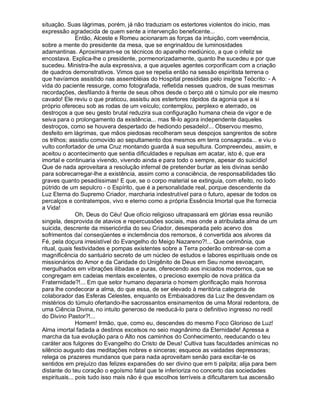 situação. Suas lágrimas, porém, já não traduziam os estertores violentos do inicio, mas
expressão agradecida de quem sente a intervenção beneficente...
               Então, Alceste e Romeu acionaram as forças da intuição, com veemência,
sobre a mente do presidente da mesa, que se engrinaldou de luminosidades
adamantinas. Aproximaram-se os técnicos do aparelho mediúnico, a que o infeliz se
encostava. Explica-lhe o presidente, pormenorizadamente, quanto lhe sucedeu e por que
sucedeu. Ministra-lhe aula expressiva, a que aqueles agentes corporificam com a criação
de quadros demonstrativos. Vimos que se repetia então na sessão espiritista terrena o
que havíamos assistido nas assembléias do Hospital presididas pelo insigne Teócrito: - A
vida do paciente ressurge, como fotografada, refletida nesses quadros, de suas mesmas
recordações, desfilando à frente de seus olhos desde o berço até o túmulo por ele mesmo
cavado! Ele reviu o que praticou, assistiu aos estertores rápidos da agonia que a si
próprio ofereceu sob as rodas de um veículo; contemplou, perplexo e aterrado, os
destroços a que seu gesto brutal reduzira sua configuração humana cheia de vigor e de
seiva para o prolongamento da existência... mas fê-lo agora independente daqueles
destroços, como se houvera despertado de hediondo pesadelo!... Observou mesmo,
desfeito em lágrimas, que mãos piedosas recolheram seus despojos sangrentos de sobre
os trilhos; assistiu comovido ao sepultamento dos mesmos em terra consagrada... e viu o
vulto confortador de uma Cruz montando guarda à sua sepultura. Compreendeu, assim, e
aceitou o acontecimento que sentia dificuldades e repulsas em acatar, isto é, que era
imortal e continuaria vivendo, vivendo ainda e para todo o sempre, apesar do suicídio!
Que de nada aproveitara a resolução infernal de pretender burlar as leis divinas senão
para sobrecarregar-lhe a existência, assim como a consciência, de responsabilidades tão
graves quanto pesadíssimas! E que, se o corpo material se extinguia, com efeito, no lodo
pútrido de um sepulcro - o Espírito, que é a personalidade real, porque descendente da
Luz Eterna do Supremo Criador, marcharia indestrutível para o futuro, apesar de todos os
percalços e contratempos, vivo e eterno como a própria Essência Imortal que lhe fornecia
a Vida!
               Oh, Deus do Céu! Que ofício religioso ultrapassará em glórias essa reunião
singela, desprovida de atavios e repercussões sociais, mas onde a atribulada alma de um
suicida, descrente da misericórdia do seu Criador, desesperada pelo acervo dos
sofrimentos daí conseqüentes e inclemência dos remorsos, é convertida aos alvores da
Fé, pela doçura irresistível do Evangelho do Meigo Nazareno?!... Que cerimônia, que
ritual, quais festividades e pompas existentes sobre a Terra poderão ombrear-se com a
magnificência do santuário secreto de um núcleo de estudos e labores espirituais onde os
missionários do Amor e da Caridade do Unigênito de Deus em Seu nome esvoaçam,
mergulhados em vibrações ilibadas e puras, oferecendo aos iniciados modernos, que se
congregam em cadeias mentais excelentes, o precioso exemplo de nova prática da
Fraternidade?!... Em que setor humano depararia o homem glorificação mais honrosa
para lhe condecorar a alma, do que essa, de ser elevado à meritória categoria de
colaborador das Esferas Celestes, enquanto os Embaixadores da Luz lhe desvendam os
mistérios do túmulo ofertando-lhe sacrossantos ensinamentos de uma Moral redentora, de
uma Ciência Divina, no intuito generoso de reeducá-lo para o definitivo ingresso no redil
do Divino Pastor?!...
               Homem! Irmão, que, como eu, descendes do mesmo Foco Glorioso de Luz!
Alma imortal fadada a destinos excelsos no seio magnânimo da Eternidade! Apressa a
marcha da tua evolução para o Alto nos caminhos do Conhecimento, reeducando o teu
caráter aos fulgores do Evangelho do Cristo de Deus! Cultiva tuas faculdades anímicas no
silêncio augusto das meditações nobres e sinceras; esquece as vaidades depressoras;
relega os prazeres mundanos que para nada aproveitam senão para excitar-te os
sentidos em prejuízo das felizes expansões do ser divino que em ti palpita; alija para bem
distante do teu coração o egoísmo fatal que te inferioriza no concerto das sociedades
espirituais... pois tudo isso mais não é que escolhos terríveis a dificultarem tua ascensão
 