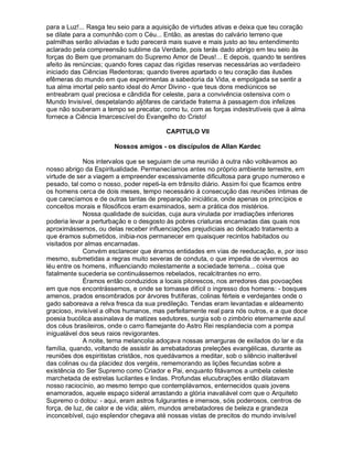 para a Luz!... Rasga teu seio para a aquisição de virtudes ativas e deixa que teu coração
se dilate para a comunhão com o Céu... Então, as arestas do calvário terreno que
palmilhas serão aliviadas e tudo parecerá mais suave e mais justo ao teu entendimento
aclarado pela compreensão sublime da Verdade, pois terás dado abrigo em teu seio às
forças do Bem que promanam do Supremo Amor de Deus!... E depois, quando te sentires
afeito às renúncias; quando fores capaz das rígidas reservas necessárias ao verdadeiro
iniciado das Ciências Redentoras; quando tiveres apartado o teu coração das ilusões
efêmeras do mundo em que experimentas a sabedoria da Vida, e empolgada se sentir a
tua alma imortal pelo santo ideal do Amor Divino - que teus dons mediúnicos se
entreabram qual preciosa e cândida flor celeste, para a convivência ostensiva com o
Mundo Invisível, despetalando aljôfares de caridade fraterna à passagem dos infelizes
que não souberam a tempo se precatar, como tu, com as forças indestrutíveis que à alma
fornece a Ciência Imarcescível do Evangelho do Cristo!

                                         CAPITULO VII

                       Nossos amigos - os discípulos de Allan Kardec

             Nos intervalos que se seguiam de uma reunião à outra não voltávamos ao
nosso abrigo da Espiritualidade. Permanecíamos antes no próprio ambiente terrestre, em
virtude de ser a viagem a empreender excessivamente dificultosa para grupo numeroso e
pesado, tal como o nosso, poder repeti-la em trânsito diário. Assim foi que ficamos entre
os homens cerca de dois meses, tempo necessário à consecução das reuniões íntimas de
que carecíamos e de outras tantas de preparação iniciática, onde apenas os princípios e
conceitos morais e filosóficos eram examinados, sem a prática dos mistérios.
             Nossa qualidade de suicidas, cuja aura virulada por irradiações inferiores
poderia levar a perturbação e o desgosto às pobres criaturas encarnadas das quais nos
aproximássemos, ou delas receber influenciações prejudiciais ao delicado tratamento a
que éramos submetidos, inibia-nos permanecer em quaisquer recintos habitados ou
visitados por almas encarnadas.
             Convém esclarecer que éramos entidades em vias de reeducação, e, por isso
mesmo, submetidas a regras muito severas de conduta, o que impedia de vivermos ao
léu entre os homens, influenciando molestamente a sociedade terrena... coisa que
fatalmente sucederia se continuássemos rebelados, recalcitrantes no erro.
             Éramos então conduzidos a locais pitorescos, nos arredores das povoações
em que nos encontrássemos, e onde se tornasse difícil o ingresso dos homens: - bosques
amenos, prados ensombrados por árvores frutíferas, colinas férteis e verdejantes onde o
gado saboreava a relva fresca da sua predileção. Tendas eram levantadas e aldeamento
gracioso, invisível a olhos humanos, mas perfeitamente real para nós outros, e a que doce
poesia bucólica assinalava de matizes sedutores, surgia sob o zimbório eternamente azul
dos céus brasileiros, onde o carro flamejante do Astro Rei resplandecia com a pompa
inigualável dos seus raios revigorantes.
             A noite, terna melancolia adoçava nossas amarguras de exilados do lar e da
família, quando, voltando de assistir às arrebatadoras preleções evangélicas, durante as
reuniões dos espiritistas cristãos, nos quedávamos a meditar, sob o silêncio inalterável
das colinas ou da placidez dos vergéis, rememorando as lições fecundas sobre a
existência do Ser Supremo como Criador e Pai, enquanto fitávamos a umbela celeste
marchetada de estrelas lucilantes e lindas. Profundas elucubrações então dilatavam
nosso raciocínio, ao mesmo tempo que contemplávamos, enternecidos quais jovens
enamorados, aquele espaço sideral arrastando a glória inavaliável com que o Arquiteto
Supremo o dotou: - aqui, eram astros fulgurantes e imensos, sóis poderosos, centros de
força, de luz, de calor e de vida; além, mundos arrebatadores de beleza e grandeza
inconcebível, cujo esplendor chegava até nossas vistas de precitos do mundo invisível
 