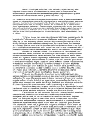 Desse convívio, por assim dizer diário, resultou que grandes afeições e
simpatias indestrutíveis se estabelecessem de parte a parte, mormente entre nós,
desencarnados, que nos sentíamos sinceramente agradecidos pelo interesse que nos
dispensavam e as inestimáveis mercês que lhes devíamos. (10)

(10) Com efeito, no decurso de nossas atividades mediúnicas tivemos ensejo de fazer sólidas relações de
amizade com habitantes do plano invisível. Em determinada fase de nossa existência, quando testemunhos
dolorosos e decisivos nos foram impostos pela Lei das Causas, pequena falange de antigos sofredores e
que havíamos auxiliado antes, inclusive alguns suicidas e dois ex-obsessores que se tornaram nossos
amigos durante trabalhos práticos para a cura de obsidiados, tornaram-se visíveis em certa visita que nos
fizeram, oferecendo préstimos para nos suavizarem a situação. Nada sendo, porém, possível, porquanto a
situação era irremediável, misturaram com as nossas as suas lágrimas, visitando-nos freqüentemente e
assim nos proporcionando grande refrigério com a prova, que nos deram, de tão benévola afeição. - (Nota
da médium)

             Tínhamos licença para segui-los em jornadas laboriosas, no desempenho da
beneficência. Poderosamente interessantes, tais labores serviam-nos de magnificentes
lições, de vez que, arraigados a insano egoísmo, não compreendíamos como poderia
alguém dedicar-se ao bem alheio com tão elevadas demonstrações de desinteresse e
amor fraterno. Não me eximirei de dedicar algumas linhas destas narrativas à descrição
das operosidades a que assistimos então, para só nos referirmos ao que era realizado por
eles em corpo astral, durante as horas dedicadas ao sono e ao descanso físico-material.
             Os médiuns, e demais iniciados cristãos encarnados, comissionados pelo
Instituto Maria de Nazaré, mereciam a sua confiança e estavam sob a sua vigilância até
findarem os compromissos que haviam assumido com os seus diretores. Muitas vezes,
porém, essa vigilância estendia-se por tempo indeterminado, passando o aprendiz terreno
a fazer parte da falange de trabalhadores da Colônia, o que será o mesmo que dizer que
se tornava colaborador da magna Legião dos Servos de Maria. Se eram verdadeiramente
dedicados ao ministério apostólico que experimentavam sob os auspícios da grande
doutrina compilada pelo chefe da Escola em que se iniciaram, isto é, por Allan Kardec,
não limitariam o concurso da sua boa-vontade às sessões semanais de cunho secreto,
em o núcleo a que pertenciam. Ao contrário, dilatariam o raio das ações próprias
empreendendo esforços favoráveis à exaltação da Causa a que serviam.
             Pela noite a dentro, aqueles a quem nos ligávamos transportavam-se a
grandes distâncias, em corpo astral, associando-se a seus mentores e guias para nobres
realizações. Em nossa falange cada grupo de dez ou mesmo em número menor, poderia
associar-se-lhes no intuito de instruir-se, segui-los nas peregrinações dignificantes em
prol da causa esposada pelo Mestre Magnânimo, desde que seus tutelares e assistentes
dirigissem os serviços e que mentores da Legião tomassem parte na comitiva.
             Durante os dois meses de nossa convivência na Terra, tive ocasião de seguí-
los algumas vezes, acompanhado de outros cômpares da falange, inclusive Belarmino, e
seguidos de nossos afetuosos amigos de Canalejas e de Ramiro de Guzman.
             Encaminhados por seus instrutores espirituais, visitavam hospitais através do
silêncio da noite, abeirando-se dos leitos em que gemiam pobres enfermos
desesperançados e tristes, no piedoso interesse de lhes ministrarem alívio e vigores
novos com aplicações magnéticas vitalizantes, de que eram fecundos depositários.
Falavam-lhes amigavelmente, valendo-se da sonolência em que os viam mergulhados,
reanimavam-nos transfundindo-lhes os alvores da Fé e da Esperança que iluminavam
seus Espíritos de crentes fiéis, sugeriam-lhes coragem e vontade de vencer através de
conselhos e alvitres cuja inspiração recebiam de seus bondosos acompanhantes. Com
eles, assim, ingressamos também em domicílios particulares, observando que o intuito
que levavam era sempre o de servir e aprender, quer se tratasse de visita aos palácios,
às choupanas ou até aos prostíbulos, pois entendiam, com seus guias, que também aqui
existiam corações a consolar, Espíritos enfraquecidos a reerguer e aconselhar! De outras
 