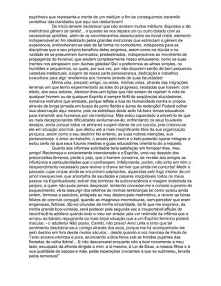 espinheiro que representa a mente de um médium a fim de conseguirmos transmitir
centelhas das claridades que aqui nos deslumbram!
             De início deverei esclarecer que não existem muitos médiuns dispostos a tão
melindroso gênero de tarefa!... e quando se nos depara um ou outro dotado com as
necessárias aptidões, além de os reconhecermos deseducados da moral cristã, elemento
indispensável ao fim idealizado pelos grandes instrutores que estimulam o gênero de
experiência, entrincheiram-se eles de tal forma no comodismo, indispostos para as
disciplinas que a seu próprio benefício deles exigimos, assim como na dúvida e na
vaidade de se presumirem iluminados, predestinados, indispensáveis ao movimento de
propaganda do Invisível, que anulam completamente nosso entusiasmo, como se suas
mentes nos atingissem com duchas geladas! Daí o preferirmos as almas simples, os
humildes e pequeninos, os quais, por sua vez, por não disporem senão de bem pequenos
cabedais intelectuais, exigem de nossa parte perseverança, dedicação e trabalhos
exaustivos para algo revelarmos aos homens através de suas faculdades!
             Minha vida, prezado amigo, ou antes, minhas vidas, através das migrações
terrenas em que tenho experimentado as lides do progresso, relatadas que fossem, com
efeito, aos seus leitores, oferecer-lhes-iam lições que não seriam de rejeitar! A vida de
qualquer homem ou de qualquer Espírito é sempre fértil de seqüências elucidadoras,
romance instrutivo que arrebata, porque reflete a luta da Humanidade contra si própria,
através de longa jornada em busca do porto florido e áureo da redenção! Poderá colher
sua observação aqui mesmo, pois na estreiteza deste asilo há bons temas educativos
para transmitir aos humanos por via mediúnica. Mas estou capacitado a adverti-lo de que
as mais decepcionantes dificuldades avolumar-se-ão, enfrentando os seus louváveis
desejos, ainda porque todos os entraves surgem diante de um suicida, pois colocou-se
ele em situação anormal, que afetou até a mais insignificante fibra da sua organização
psíquica, assim como o seu destino! No entanto, as suas nobres intenções, sua
perseverança, o amor ao trabalho, o anseio pelo bem e o belo poderão operar milagres e
estou certo de que seus futuros mestres e guias educadores orientá-lo-ão a respeito.
             Quanto aos informes solicitados teria satisfação em fornecer-lhos, meu
amigo! Reconheço-o sinceramente intencionado e o Espírito, uma vez despido dos
preconceitos terrenos, perde o pejo, que o homem conserva, de revelar aos amigos os
infortúnios e particularidades que o confrangem. Infelizmente, porém, não sinto em mim o
desprendimento necessário para reviver o drama terrível que ainda me conturba! Medir o
passado cujas cinzas ainda se encontram palpitantes, aquecidas pelo fogo interior de um
amor inesquecível, que amortalha de saudades e pesares insopitáveis todos os meus
passos na Espiritualidade; extrair das sombras da subconsciência a imagem idolatrada da
perjura, a quem não pude jamais desprezar, tentando conceder-me o consolo supremo do
esquecimento; vê-la ressurgir dos refolhos de minhas lembranças tal como existiu ainda
ontem, formosa e sedutora, enlaçada ao meu destino pelo matrimônio, e reviver as horas
felizes do convívio conjugal, quando as imaginava imorredouras, sem perceber que eram
enganosas, fictícias, tão-só oriundas da minha sinceridade, da fé que me inspirava, da
minha grande boa-vontade, será padecer pela segunda vez a insuportável aflição de
reconhecê-la adúltera quando todo o meu ser anseia pela ver redimida da infâmia que a
arrojou ao báratro repugnante da mais torpe situação que a um Espírito feminino poderá
macular: - o adultério! Não posso, Camilo, não posso! Amo Leila e sinto que tal
sentimento desdobrar-se-á comigo através dos evos, porque me há acompanhado ele
pelo destino em fora desde muitos séculos... desde quando a voz maviosa de Paulo de
Tarso ecoava vitoriosa e pura, anunciando a Boa-Nova sob as frondes pujantes das
florestas da velha Ibéria!... E não descansarei enquanto não a tiver novamente a meu
lado, exculpada da afronta dirigida a mim, a si mesma, à Lei de Deus, a nossos filhos e à
sua qualidade de esposa e mãe, pelas reparações cruciantes a que se submeteu, levada
pelos remorsos!"
 