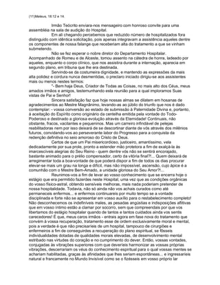 (11)Mateus, 18:12 e 14.

             Irmão Teócrito enviara-nos mensageiro com honroso convite para uma
assembléia na sala de audição do Hospital.
             Em ali chegando percebemos que reduzido número de hospitalizados fora
distinguido com idêntica solicitação, pois apenas integravam a assistência aqueles dentre
os componentes de nossa falange que receberiam alta do tratamento a que se vinham
submetendo.
             Não se fez esperar o nobre diretor do Departamento Hospitalar.
Acompanhado de Romeu e de Alceste, tomou assento na cátedra de honra, ladeado por
aqueles, enquanto o corpo clínico, que nos assistira durante a internação, aparecia em
segundo plano, em tribuna que lhe era destinada.
             Servindo-se da costumeira dignidade, e mantendo as expressões da mais
alta polidez e cordura nunca desmentidas, o preclaro iniciado dirigiu-se aos assistentes
mais ou menos nestes termos:
             "- Bem haja Deus, Criador de Todas as Coisas, no mais alto dos Céus, meus
amados irmãos e amigos, testemunhando esta reunião para a qual imploramos Suas
vistas de Pai e Senhor!
             Sincera satisfação faz que hoje nossas almas se dilatem em hosanas de
agradecimentos ao Mestre Magnânimo, levando-as ao júbilo do triunfo que nos é dado
contemplar: - vossa conversão ao estado de submissão à Paternidade Divina e, portanto,
à aceitação do Espírito como originário da centelha emitida pela vontade do Todo-
Poderoso e destinado a gloriosa evolução através da Eternidade! Continuais, não
obstante, fracos, vacilantes e pequeninos. Mas um carreiro infindável de pelejas
reabilitadoras nem por isso deixará de se descortinar diante de vós através dos milênios
futuros, convidando-vos ao perseverante labor do Progresso para a conquista da
redenção definitiva no seio amoroso do Cristo de Deus.
             Certos de que um Pai misericordioso, justiceiro, amantíssimo, vela
dedicadamente por sua prole, pronto a estender mão protetora a fim de exalçá-la às
imarcescíveis alegrias do Seu Reino - quem dentre vós não se sentirá encorajado,
bastante animado para o prélio compensador, certo da vitória final?!... Quem deixará de
arregimentar toda a boa-vontade de que poderá dispor a fim de todos os dias procurar
elevar-se mais um grau na longa e difícil, mas não impossível, ascensão, cujo ápice é a
comunhão com o Mestre Bem-Amado, a unidade gloriosa do Seu Amor?!...
             Reunimos-vos a fim de levar ao vosso conhecimento que se encerra hoje o
estágio que era permitido fazerdes neste Hospital, uma vez que as condições orgânicas
do vosso físico-astral, obtendo sensíveis melhoras, mais nada poderiam pretender de
nossa hospitalidade. Todavia, não só ainda não vos achais curados como até
permaneceis enfermos... e enfermos continuareis por muito tempo se a vontade
disciplinada e forte não se apresentar em vosso auxílio para o restabelecimento completo!
Não desconhecemos os indefiníveis males, as pesadas angústias e indisposições aflitivas
que em vosso íntimo estão a clamar por socorro, sem que compreendais por que vos
libertamos do estágio hospitalar quando de tantos e tantos cuidados ainda vos sentis
carecedores! É que, meus caros irmãos - entrais agora em fase nova do tratamento que
convém à vossa recuperação, tratamento esse de ordem exclusivamente moral e mental,
pois a verdade é que não precisaríeis de um hospital, tampouco de cirurgiões e
enfermeiros a fim de conseguirdes a recuperação do plano espiritual, se fôsseis
individualidades dotadas de qualidades morais elevadas, de desenvolvimento mental
estribado nas virtudes do coração e no cumprimento do dever. Então, vossas vontades,
conjugadas às vibrações superiores com que deveríeis harmonizar as vossas próprias
vibrações, descerrariam os véus do conhecimento espiritual para o qual vossas mentes se
achariam habilitadas, graças às afinidades que lhes seriam espontâneas... e ingressaríeis
natural e francamente no Mundo Invisível como se o fizésseis em vosso próprio lar
 
