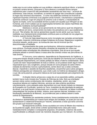 vedes aqui ou em outras regiões em que prolifere o elemento espiritual inferior, e também
no próprio cenário terreno, porquanto a Terra oferece à Jurisdição Divina campos
vastíssimos para o exercício das penalidades necessárias aos seus réus: - acúmulo de
sofrimentos, lutas árduas, incontáveis, no sentido de apagar das consciências culpadas
os fogos dos remorsos alucinadores... E como nas estâncias sombrias do Invisível só
ingressam Espíritos criminosos a se julgarem ainda homens, voluntariosos e prepotentes,
querendo continuar a agir em prejuízo do próximo e de si mesmo, a necessidade de
rigores se impõe, como na sociedade terrena sucede com aqueles que infringem as leis
humanas, pois é bom saibais que as organizações terrestres são cópias imperfeitas das
instituições modelares da Espiritualidade!"
              Deslizava o veículo, já se aproximando da meta para a qual nos dirigíamos.
Caiu o silêncio em torno, conservando-nos todos nós pensativos com o que acabáramos
de ouvir. Tão simples, tão real se apresentava aquele mundo astral, que sua mesma
realidade, sua impressionante simplicidade contribuía para a confusão de nos julgarmos
homens, quando éramos Espíritos!
              A Torre de Vigia desenhava-se como incrustada nas camadas acinzentadas
da cerração, trazendo à lembrança antigas fortalezas da Europa. Majestosa e sugestiva,
infundiria respeito, senão pavor, ao transeunte das vias do Invisível que lhe
desconhecesse a finalidade.
              Acompanhados dos guias que levávamos, obtivemos passagem livre em
seus pórticos. Comoção penosa precipitou vibrações de angústias em nosso ser
acovardado pelas recordações dos dissabores suportados, pois dir-se-ia que aquele
ambiente pesado e sombrio falava à nossa alma dos dramas vividos nas penumbras do
Vale Sinistro.
              A Torre era, como sabemos, dependência do Departamento de Vigilância, e,
conquanto tivesse direção autárquica, havia ela de trabalhar em harmonia com a direção-
geral daquele Departamento, em coesão perfeita de idéias e fraterna solidariedade. Seria
o posto de maior responsabilidade de toda a Colônia, se ali pudesse existir algum menos
responsável que o seu congênere, porque situada em zona perigosa do astral inferior,
rodeada de elementos nocivos e perturbadores, sendo dever seu a estes combater,
desviar, impedindo o assédio de Espíritos assaltantes, encaminhar para outras paragens
infelizes perseguidos por obsessores, que a todo custo na Colônia se desejassem abrigar,
o que não seria possível, porquanto tratava-se de local especializado para alojamento de
suicidas.
              A direção interna achava-se a cargo de um ex-sacerdote católico, português,
também havia muito iniciado dos Templos de Ciências da índia. Sob sua orientação
serviam vários outros condiscípulos não iniciados, obedientes, porém, aos mais
exaustivos labores em regiões inferiores, serviços por eles próprios escolhidos
voluntariamente, como expiação pelos desmandos com que haviam tratado os interesses
do Evangelho do Crucificado, quando na Terra, investidos da alta dignidade de pastores
de almas, e ao qual haviam conspurcado com a mentira, a hipocrisia, as falsas e ardilosas
interpretações! As funções de diretor, todavia, eram apenas internas, limitadas a uma
fiscalização (assistência de Maioral) ; as providências para a defesa cabiam à sede
central do Departamento.
              Recebidos por assistentes amáveis, fomos imediatamente conduzidos à sala
da diretoria e apresentados por nossos bons amigos de Canalejas, os quais por sua vez
apresentaram a credencial fornecida por Teócrito, solicitando a visita que tanto convinha
aos grupos que iniciavam instrução.
              Bondosamente acolhido, fomos saudados em nome do Mestre dos mestres e
da Guardiã da Legião, tendo ainda o diretor apresentado bons votos pelo nosso
restabelecimento completo e conseqüente progresso. Encantados, notamos não existir
superficialidade ou afetação social nas maneiras daqueles que nos falavam. Ao contrário,
 
