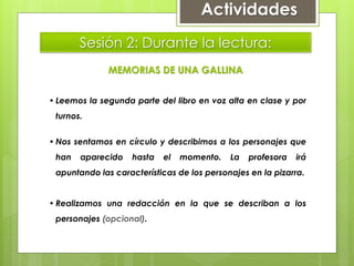 Sesión 2: Durante la lectura:
MEMORIAS DE UNA GALLINA
• Leemos la segunda parte del libro en voz alta en clase y por
turnos.
• Nos sentamos en círculo y describimos a los personajes que
han aparecido hasta el momento. La profesora irá
apuntando las características de los personajes en la pizarra.
• Realizamos una redacción en la que se describan a los
personajes (opcional).
Actividades
 
