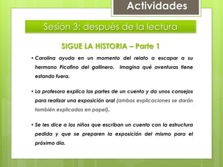 Sesión 3: después de la lectura
SIGUE LA HISTORIA – Parte 1
• Carolina ayuda en un momento del relato a escapar a su
hermano Picofino del gallinero. Imagina qué aventuras tiene
estando fuera.
• La profesora explica las partes de un cuento y da unos consejos
para realizar una exposición oral (ambas explicaciones se darán
también explicadas en papel).
• Se les dice a los niños que escriban un cuento con la estructura
pedida y que se preparen la exposición del mismo para el
próximo día.
Actividades
 
