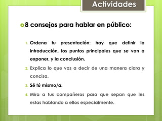Actividades
8 consejos para hablar en público:
1. Ordena tu presentación: hay que definir la
introducción, los puntos principales que se van a
exponer, y la conclusión.
2. Explica lo que vas a decir de una manera clara y
concisa.
3. Sé tú mismo/a.
4. Mira a tus compañeros para que sepan que les
estas hablando a ellos especialmente.
 