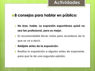 Actividades
8 consejos para hablar en público:
5. No leas, habla. La expresión espontánea quizá no
sea tan profesional, pero es mejor.
6. Es recomendable llevar notas para acordarse de lo
que se va a decir.
7. Relájate antes de la exposición.
8. Realiza tu exposición a alguien antes de exponerla,
para que te de una segunda opinión.
 