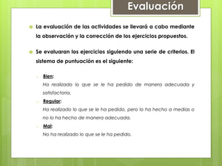  La evaluación de las actividades se llevará a cabo mediante
la observación y la corrección de los ejercicios propuestos.
 Se evaluaran los ejercicios siguiendo una serie de criterios. El
sistema de puntuación es el siguiente:
o Bien:
Ha realizado lo que se le ha pedido de manera adecuada y
satisfactoria.
o Regular:
Ha realizado lo que se le ha pedido, pero lo ha hecho a medias o
no lo ha hecho de manera adecuada.
o Mal:
No ha realizado lo que se le ha pedido.
Evaluación
 