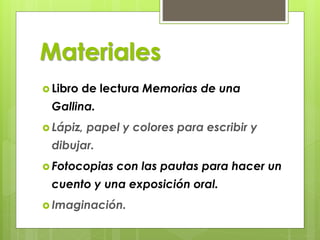 Materiales
 Libro de lectura Memorias de una
Gallina.
 Lápiz, papel y colores para escribir y
dibujar.
 Fotocopias con las pautas para hacer un
cuento y una exposición oral.
 Imaginación.
 