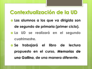 Contextualización de la UD
 Los alumnos a los que va dirigida son
de segundo de primaria (primer ciclo).
 La UD se realizará en el segundo
cuatrimestre.
 Se trabajará el libro de lectura
propuesto en el curso, Memorias de
una Gallina, de una manera diferente.
 