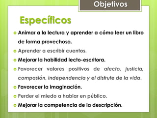Específicos
 Animar a la lectura y aprender a cómo leer un libro
de forma provechosa.
 Aprender a escribir cuentos.
 Mejorar la habilidad lecto-escritora.
 Favorecer valores positivos de afecto, justicia,
compasión, independencia y el disfrute de la vida.
 Favorecer la imaginación.
 Perder el miedo a hablar en público.
 Mejorar la competencia de la descripción.
Objetivos
 