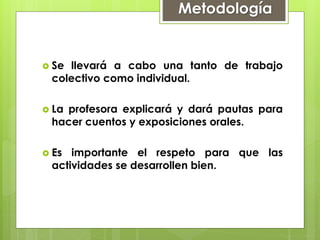  Se llevará a cabo una tanto de trabajo
colectivo como individual.
 La profesora explicará y dará pautas para
hacer cuentos y exposiciones orales.
 Es importante el respeto para que las
actividades se desarrollen bien.
Metodología
 