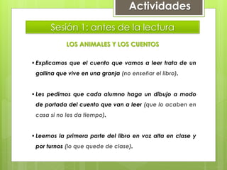 Sesión 1: antes de la lectura
LOS ANIMALES Y LOS CUENTOS
•Explicamos que el cuento que vamos a leer trata de un
gallina que vive en una granja (no enseñar el libro).
•Les pedimos que cada alumno haga un dibujo a modo
de portada del cuento que van a leer (que lo acaben en
casa si no les da tiempo).
•Leemos la primera parte del libro en voz alta en clase y
por turnos (lo que quede de clase).
Actividades
 