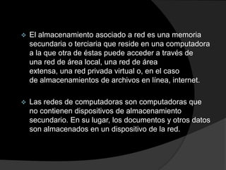  El almacenamiento asociado a red es una memoria
secundaria o terciaria que reside en una computadora
a la que otra de éstas puede acceder a través de
una red de área local, una red de área
extensa, una red privada virtual o, en el caso
de almacenamientos de archivos en línea, internet.
 Las redes de computadoras son computadoras que
no contienen dispositivos de almacenamiento
secundario. En su lugar, los documentos y otros datos
son almacenados en un dispositivo de la red.
 