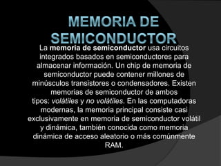 La memoria de semiconductor usa circuitos
integrados basados en semiconductores para
almacenar información. Un chip de memoria de
semiconductor puede contener millones de
minúsculos transistores o condensadores. Existen
memorias de semiconductor de ambos
tipos: volátiles y no volátiles. En las computadoras
modernas, la memoria principal consiste casi
exclusivamente en memoria de semiconductor volátil
y dinámica, también conocida como memoria
dinámica de acceso aleatorio o más comúnmente
RAM.
 