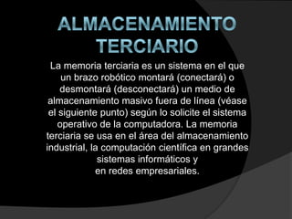 La memoria terciaria es un sistema en el que
un brazo robótico montará (conectará) o
desmontará (desconectará) un medio de
almacenamiento masivo fuera de línea (véase
el siguiente punto) según lo solicite el sistema
operativo de la computadora. La memoria
terciaria se usa en el área del almacenamiento
industrial, la computación científica en grandes
sistemas informáticos y
en redes empresariales.
 
