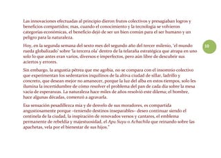 10
Las innovaciones efectuadas al principio dieron frutos colectivos y presagiaban logros y
beneficios compartidos; mas, cuando el conocimiento y la tecnología se volvieron
categorías económicas, el beneficio dejó de ser un bien común para el ser humano y un
peligro para la naturaleza.
Hoy, en la segunda semana del sexto mes del segundo año del tercer milenio, ‘el mundo
rueda globalizado’ sobre ‘la tercera ola’ dentro de la telaraña estratégica que atrapa en uno
solo lo que antes eran varios, diversos e imperfectos, pero aún libre de descubrir sus
aciertos y errores.
Sin embargo, la angustia pétrea que me agobia, no se compara con el insomnio colectivo
que experimentan los sedentarios inquilinos de la altiva ciudad de sillar, ladrillo y
concreto, que desean mejor no amanecer, porque la luz del alba en estos tiempos, solo les
ilumina la incertidumbre de cómo resolver el problema del pan de cada día sobre la mesa
vacía de esperanzas. La naturaleza hace miles de años resolvió este dilema; el hombre,
hace algunas décadas, comenzó a agravarla.
Esa sensación pesadillezca mía y de desvelo de sus moradores, es compartida
angustiosamente porque –teniendo destinos inseparables– deseo continuar siendo el
centinela de la ciudad, la inspiración de renovados versos y cantares, el emblema
permanente de rebeldía y majestuosidad, el Apu Suyu o Achachila que reinando sobre las
apachetas, vela por el bienestar de sus hijos.”
 