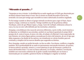 12
“Arequipa es roca viviente. La fertilidad de su suelo regado por el Chili que desciende por
mi flanco diestro hasta besar el mar, fue el vientre en donde fecundó el Sol su luz,
teniendo a la Luna por testigo que escondió su rostro ruborizada al sentirse engañada.
Yo fui testigo cuando se detuvo el grupo nómada recolector para coger el fruto, hacer
reposo y luego, continuar su marcha. Testigo también soy de las primeras aldeas
Yarabayas, antes de que Mayta Capac y, luego, Garcí de Carbajal, ordenaran colocar la
vara y la cruz en este valle definido por las montañas y desiertos.
Arequipa, concebida por dos razas de universos diferentes, nació criolla, creció mestiza y
al depositar su virilidad en sus entrañas, sembró en sus hijos la gratitud al campo fértil
porque de él, venía el maná, el amor a la vida, al trabajo y la libertad. Como espectador de
este Génesis, mi cónica figura pétrea coronada por la nieve del misterio, de ser el Apu que
daba respuesta a las dudas de los nativos, me transformé en volcán-hombre para ser
centinela y cómplice de los nuevos desafíos que auguraba su destino.
Pero Arequipa, siendo un jardín fecundo, no fue un edén. Fue drama, conflicto y tragedia
también. De la profundidad de su suelo en permanente reacomodo tectónico, de pronto,
la fuerza telúrica asciende, remece y a veces destruye lo que de hermoso y perfecto la
mano del hombre forjó. Y si esto no fuera suficiente, la revuelta, rebelión o revolución,
también son reacciones violentas de su gente cuando mancillada por un tirano o
traicionada por un caudillo, quisieron burlar su hidalguía o engañar su lealtad.
 