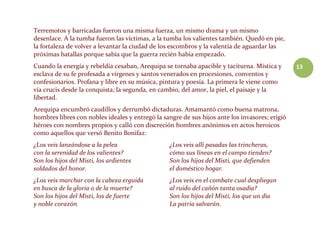 13
Terremotos y barricadas fueron una misma fuerza, un mismo drama y un mismo
desenlace. A la tumba fueron las víctimas, a la tumba los valientes también. Quedó en pie,
la fortaleza de volver a levantar la ciudad de los escombros y la valentía de aguardar las
próximas batallas porque sabía que la guerra recién había empezado.
Cuando la energía y rebeldía cesaban, Arequipa se tornaba apacible y taciturna. Mística y
esclava de su fe profesada a vírgenes y santos venerados en procesiones, conventos y
confesionarios. Profana y libre en su música, pintura y poesía. La primera le viene como
vía crucis desde la conquista; la segunda, en cambio, del amor, la piel, el paisaje y la
libertad.
Arequipa encumbró caudillos y derrumbó dictaduras. Amamantó como buena matrona,
hombres libres con nobles ideales y entregó la sangre de sus hijos ante los invasores; erigió
héroes con nombres propios y calló con discreción hombres anónimos en actos heroicos
como aquellos que versó Benito Bonifaz:
¿Los veis lanzándose a la pelea
con la serenidad de los valientes?
Son los hijos del Misti, los ardientes
soldados del honor.
¿Los veis marchar con la cabeza erguida
en busca de la gloria o de la muerte?
Son los hijos del Misti, los de fuerte
y noble corazón.
¿Los veis allí pasadas las trincheras,
cómo sus líneas en el campo tienden?
Son los hijos del Misti, que defienden
el doméstico hogar.
¿Los veis en el combate cual despliegan
al ruido del cañón tanta osadía?
Son los hijos del Misti, los que un día
La patria salvarán.
 
