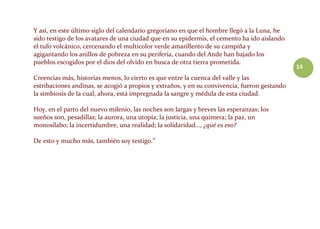 14
Y así, en este último siglo del calendario gregoriano en que el hombre llegó a la Luna, he
sido testigo de los avatares de una ciudad que en su epidermis, el cemento ha ido aislando
el tufo volcánico, cercenando el multicolor verde amarillento de su campiña y
agigantando los anillos de pobreza en su periferia, cuando del Ande han bajado los
pueblos escogidos por el dios del olvido en busca de otra tierra prometida.
Creencias más, historias menos, lo cierto es que entre la cuenca del valle y las
estribaciones andinas, se acogió a propios y extraños, y en su convivencia, fueron gestando
la simbiosis de la cual, ahora, está impregnada la sangre y médula de esta ciudad.
Hoy, en el parto del nuevo milenio, las noches son largas y breves las esperanzas; los
sueños son, pesadillas; la aurora, una utopía; la justicia, una quimera; la paz, un
monosílabo; la incertidumbre, una realidad; la solidaridad…, ¿qué es eso?
De esto y mucho más, también soy testigo.”
 