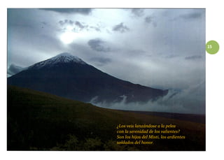 15
¿Los veis lanzándose a la pelea
con la serenidad de los valientes?
Son los hijos del Misti, los ardientes
soldados del honor.
 