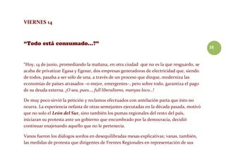 16
VIERNES 14
“Hoy, 14 de junio, promediando la mañana, en otra ciudad que no es la que resguardo, se
acaba de privatizar Egasa y Egesur, dos empresas generadoras de electricidad que, siendo
de todos, pasaba a ser sólo de una, a través de un proceso que dizque, moderniza las
economías de países atrasados –o mejor, emergentes–, pero sobre todo, garantiza el pago
de su deuda externa. ¡O sea, pues…, full liberalismo, manyas loco…!
De muy poco sirvió la petición y reclamos efectuados con antelación parta que ésto no
ocurra. La experiencia nefasta de otras semejantes ejecutadas en la década pasada, motivó
que no solo el León del Sur, sino también los pumas regionales del resto del país,
iniciaran su protesta ante un gobierno que encumbrado por la democracia, decidió
continuar enajenando aquello que no le pertenecía.
Vanos fueron los diálogos sordos en desequilibradas mesas explicativas; vanas, también,
las medidas de protesta que dirigentes de Frentes Regionales en representación de sus
 