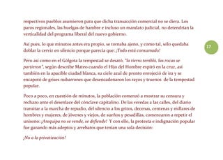 17
respectivos pueblos asumieron para que dicha transacción comercial no se diera. Los
paros regionales, las huelgas de hambre e incluso un mandato judicial, no detendrían la
verticalidad del programa liberal del nuevo gobierno.
Así pues, lo que minutos antes era propio, se tornaba ajeno, y como tal, sólo quedaba
doblar la cerviz en silencio porque parecía que: ¡Todo está consumado!
Pero así como en el Gólgota la tempestad se desató, “la tierra tembló, las rocas se
partieron”, según describe Mateo cuando el Hijo del Hombre expiró en la cruz, así
también en la apacible ciudad blanca, su cielo azul de pronto enrojeció de ira y se
encapotó de grises nubarrones que desencadenaron los rayos y truenos de la tempestad
popular.
Poco a poco, en cuestión de minutos, la población comenzó a mostrar su censura y
rechazo ante el desenlace del cónclave capitalino. De las veredas a las calles, del diario
transitar a la marcha de repudio, del silencio a los gritos, decenas, centenas y millares de
hombres y mujeres, de jóvenes y viejos, de sueños y pesadillas, comenzaron a repetir el
unísono: ¡Arequipa no se vende, se defiende! Y con ello, la protesta e indignación popular
fue ganando más adeptos y arrebatos que tenían una sola decisión:
¡No a la privatización!
 
