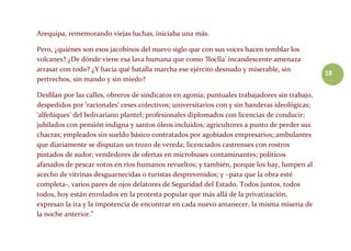 18
Arequipa, rememorando viejas luchas, iniciaba una más.
Pero, ¿quiénes son esos jacobinos del nuevo siglo que con sus voces hacen temblar los
volcanes? ¿De dónde viene esa lava humana que como ‘lloclla’ incandescente amenaza
arrasar con todo? ¿Y hacia qué batalla marcha ese ejército desnudo y miserable, sin
pertrechos, sin mando y sin miedo?
Desfilan por las calles, obreros de sindicatos en agonía; puntuales trabajadores sin trabajo,
despedidos por ‘racionales’ ceses colectivos; universitarios con y sin banderas ideológicas;
‘alfeñiques’ del bolivariano plantel; profesionales diplomados con licencias de conducir;
jubilados con pensión indigna y santos óleos incluidos; agricultores a punto de perder sus
chacras; empleados sin sueldo básico contratados por agobiados empresarios; ambulantes
que diariamente se disputan un trozo de vereda; licenciados castrenses con rostros
pintados de sudor; vendedores de ofertas en microbuses contaminantes; políticos
afanados de pescar votos en ríos humanos revueltos; y también, porque los hay, lumpen al
acecho de vitrinas desguarnecidas o turistas desprevenidos; y –para que la obra esté
completa-, varios pares de ojos delatores de Seguridad del Estado. Todos juntos, todos
todos, hoy están enrolados en la protesta popular que más allá de la privatización,
expresan la ira y la impotencia de encontrar en cada nuevo amanecer, la misma miseria de
la noche anterior.”
 