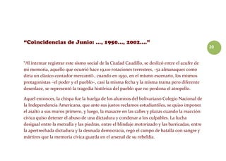 20
“Al intentar registrar este sismo social de la Ciudad Caudillo, se deslizó entre el azufre de
mi memoria, aquello que ocurrió hace 19,110 rotaciones terrestres, -52 almanaques como
diría un clásico contador mercantil-, cuando en 1950, en el mismo escenario, los mismos
protagonistas –el poder y el pueblo–, casi la misma fecha y la misma trama pero diferente
desenlace, se representó la tragedia histórica del pueblo que no perdona el atropello.
Aquel entonces, la chispa fue la huelga de los alumnos del bolivariano Colegio Nacional de
la Independencia Americana, que ante sus justos reclamos estudiantiles, se quiso imponer
el asalto a sus muros primero, y luego, la masacre en las calles y plazas cuando la reacción
cívica quiso detener el abuso de una dictadura y condenar a los culpables. La lucha
desigual entre la metralla y las piedras, entre el blindaje motorizado y las barricadas, entre
la apertrechada dictadura y la desnuda democracia, regó el campo de batalla con sangre y
mártires que la memoria cívica guarda en el arsenal de su rebeldía.
 