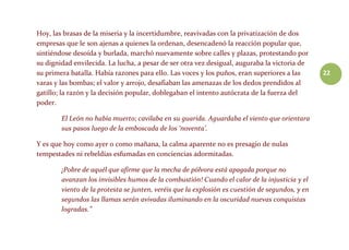 22
Hoy, las brasas de la miseria y la incertidumbre, reavivadas con la privatización de dos
empresas que le son ajenas a quienes la ordenan, desencadenó la reacción popular que,
sintiéndose desoída y burlada, marchó nuevamente sobre calles y plazas, protestando por
su dignidad envilecida. La lucha, a pesar de ser otra vez desigual, auguraba la victoria de
su primera batalla. Había razones para ello. Las voces y los puños, eran superiores a las
varas y las bombas; el valor y arrojo, desafiaban las amenazas de los dedos prendidos al
gatillo; la razón y la decisión popular, doblegaban el intento autócrata de la fuerza del
poder.
El León no había muerto; cavilaba en su guarida. Aguardaba el viento que orientara
sus pasos luego de la emboscada de los ‘noventa’.
Y es que hoy como ayer o como mañana, la calma aparente no es presagio de nulas
tempestades ni rebeldías esfumadas en conciencias adormitadas.
¡Pobre de aquél que afirme que la mecha de pólvora está apagada porque no
avanzan los invisibles humos de la combustión! Cuando el calor de la injusticia y el
viento de la protesta se junten, veréis que la explosión es cuestión de segundos, y en
segundos las llamas serán avivadas iluminando en la oscuridad nuevas conquistas
logradas.”
 