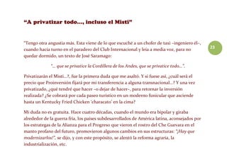 23
“Tengo otra angustia más. Esta viene de lo que escuché a un chofer de taxi –ingeniero él–,
cuando hacía turno en el paradero del Club Internacional y leía a media voz, para no
quedar dormido, un texto de José Saramago:
“… que se privatice la Cordillera de los Andes, que se privatice todo…”.
Privatizarán el Misti…?, fue la primera duda que me asaltó. Y si fuese así, ¿cuál será el
precio que Proinversión fijará por mi transferencia a alguna transnacional…? Y una vez
privatizado, ¿qué tendré que hacer –o dejar de hacer–, para retornar la inversión
realizada? ¿Se cobrará por cada paseo turístico en un moderno funicular que asciende
hasta un Kentucky Fried Chicken ‘characato’ en la cima?
Mi duda no es gratuita. Hace cuatro décadas, cuando el mundo era bipolar y giraba
alrededor de la guerra fría, los países subdesarrollados de América latina, aconsejados por
los estrategas de la Alianza para el Progreso que vieron el rostro del Che Guevara en el
manto profano del futuro, promovieron algunos cambios en sus estructuras: “¡Hay que
modernizarlos!”, se dijo, y con este propósito, se alentó la reforma agraria, la
industrialización, etc.
 