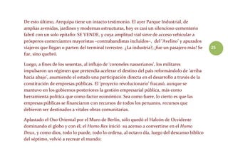 25
De esto último, Arequipa tiene un intacto testimonio. El ayer Parque Industrial, de
amplias avenidas, jardines y modernas estructuras, hoy es casi un silencioso cementerio
fabril con un solo epitafio: SE VENDE, y cuya amplitud vial sirve de acceso vehicular a
prósperos comerciantes mayoristas –contrabandistas incluidos–, del ‘Avelino’ y apurados
viajeros que llegan o parten del terminal terrestre. ¿La industria?, ¡fue un pasajero más! Se
fue, sino quebró.
Luego, a fines de los sesentas, al influjo de ‘coroneles nasserianos’, los militares
impulsaron un régimen que pretendía acelerar el destino del país reformándolo de ‘arriba
hacia abajo’, asumiendo el estado una participación directa en el desarrollo a través de la
constitución de empresas públicas. El ‘proyecto revolucionario’ fracasó, aunque se
mantuvo en los gobiernos posteriores la gestión empresarial pública, más como
herramienta política que como factor económico. Sea como fuere, lo cierto es que las
empresas públicas se financiaron con recursos de todos los peruanos, recursos que
debieron ser destinados a vitales obras comunitarias.
Aplastado el Oso Oriental por el Muro de Berlín, sólo quedó el Halcón de Occidente
dominando el globo y con él, el Homo Rex inició su acenso a convertirse en el Homo
Deux, y como dios, todo lo puede, todo lo ordena, al octavo día, luego del descanso bíblico
del séptimo, volvió a recrear el mundo:
 