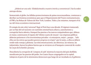 26
¡Deberá ser uno solo: ‘Globalicémoslo a nuestro interés y conveniencia’!, fue la orden
antropo-divina.
Sentenciado el globo, los fallidos proteccionismos de países tercermundistas, comienzan a
derribar sus fronteras económicas para que el Departamento del Tesoro norteamericano,
el FMI y las Bolsas de Valores de New York, Londres, Tokio y las restantes, marquen el tic
tac del ritmo económico internacional.
El compás de este reloj ‘universal’ llegó al Perú hace una década. El régimen instaurado
por un hijo del sol naciente con sumisión oriental hacia afuera y autoritarismo y
corrupción hacia adentro, franqueó las puertas a los nuevos conquistadores que, dólares
en mano, comenzaron el reparto del ‘último cuarto de rescate’. Las empresas públicas
deberían pertenecer a los inversionistas privados –si extranjeros, mejor–, porque… “sólo
ellos son los únicos que pueden generar progreso en el país”; por lo tanto, a ellos se deberá
rendir toda ventaja y pleitesía. Las telecomunicaciones, las eléctricas, las mineras, las
industriales, fueron los platos fuertes que se sirvieron en el banquete comercial de vender
las ‘joyas de la familia’ peruana.
Descubierta la corrupción de ‘compras al cash’ mientras la mayoría del país desfilaba
mendicante por las puertas del poder, los Cuatro Suyos congregados en la capital,
indujeron el parto de la sietemesina democracia que luego de ser incubada en el gobierno
 