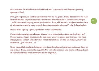 27
de transición, fue a los brazos de la Madre Patria. Ahora todo será diferente, pensó y
aguardó el Perú.
Pero, ¡oh sorpresa!, se cambió los hombres pero no los genes. A falta de ideas que no sean
las neoliberales, las privatizaciones –ahora con ‘rostro humano’–, continuaron, porque
…había deudas que pagar y gastos que financiar. Total, el inventario arroja un saldo a favor
de algunas joyas auténticas y otras de fantasía guardadas aún en el “cofre de las abuelas”.
Dos de ellas, Egasa y Egesur, quedarían en vilo suspendidas.
Convendrán conmigo que el sudor frío que corre por mi cráter, tiene razón de ser, no?
Porque cuando hayan futuras deudas que pagar y nuevos gastos que financiar y no haya
más joyas que vender, ¿no estaremos en la lista también, los ríos, las pampas, el aire, las
montañas…, ¡los volcanes…!!?
Si por casualidad, mañana distingues en mi cumbre algunas fumarolas matinales, éstas no
son señales de una inminente erupción. No. Son solo resaca de una noche embriagada con
el alcohol destilado en el alambique de mis angustias.”
 