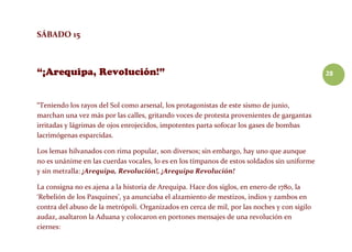 28
SÁBADO 15
“Teniendo los rayos del Sol como arsenal, los protagonistas de este sismo de junio,
marchan una vez más por las calles, gritando voces de protesta provenientes de gargantas
irritadas y lágrimas de ojos enrojecidos, impotentes parta sofocar los gases de bombas
lacrimógenas esparcidas.
Los lemas hilvanados con rima popular, son diversos; sin embargo, hay uno que aunque
no es unánime en las cuerdas vocales, lo es en los tímpanos de estos soldados sin uniforme
y sin metralla: ¡Arequipa, Revolución!, ¡Arequipa Revolución!
La consigna no es ajena a la historia de Arequipa. Hace dos siglos, en enero de 1780, la
‘Rebelión de los Pasquines’, ya anunciaba el alzamiento de mestizos, indios y zambos en
contra del abuso de la metrópoli. Organizados en cerca de mil, por las noches y con sigilo
audaz, asaltaron la Aduana y colocaron en portones mensajes de una revolución en
ciernes:
 
