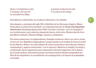 30
Quito y Cochabamba se alzó
Y Arequipa, ¿Por qué nó?
La necesidad nos obliga
A quitarle al aduanero la vida
Y a cuantos le den abrigo
Descubiertos y enfrentados, los arcabuces silenciaron a los rebeldes.
Años después, a principios del siglo XIX, la Rebelión de los Hermanos Angulo y Mateo
Pumacahua en contra de la metrópoli –ya reclamada antes por la ‘Carta a los Españoles
Americanos’ del pampacolquino Juan Pablo Vizcardo y Guzmán–, tuvo en Arequipa el
eco revolucionario cuyos máximos exponentes fueron, entre otros, Mariano José de Arce,
José María Corbacho y Mariano Melgar, el poeta y combatiente.
Dos lustros posteriores a la Independencia, Arequipa comienza a elevar sus voces y armas
en favor de una ‘República Independiente’, porque percibe en la médula de la joven nación
de San Martín y Bolívar, los viejos hábitos de castas aristocráticas renovadas por militares
conspiradores y sagaces comerciantes. Y no se equivocó. Mientras el complot, la trampa y
componenda, fueron argumentos para representar la función tragicómica de la disputa
por el poder político, detrás del escenario, los futuros dueños del país manipulaban los
hilos de los empréstitos, la consolidación, las consignaciones y el reparto de propiedades
incautadas.
 