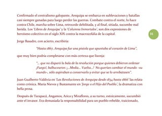 31
Confirmado el centralismo galopante, Arequipa se embarca en sublevaciones y batallas
casi siempre ganadas para luego perder las guerras. Combate contra el norte, lo hace
contra Chile, marcha sobre Lima, retrocede debilitada, y al final, sitiada, sucumbe mal
herida. Los ‘Libres de Arequipa’ y la ‘Columna Inmortales’, son dos expresiones de
heroísmo colectivo en el siglo XIX contra la macrocefalia de la capital.
Jorge Basadre, con acierto, escribiría:
“Hasta 1867, Arequipa fue una pistola que apuntaba al corazón de Lima”,
que muy bien podría completarse con más certeza que lisonja:
“… que no disparó la bala de la revolución porque quienes debieron ordenar
¡Fuego!, balbucearon: ¡…Media… Vuelta…! No querían cambiar el mundo –su
mundo–, sólo aspiraban a conservarlo y evitar que se lo arrebatasen”.
Juan Gualberto Valdivia en ‘Las Revoluciones de Arequipa desde 1834 hasta 1866’ las relata
como crónica. María Nieves y Bustamante en ‘Jorge o el Hijo del Pueblo’, la dramatiza con
bella prosa.
Después de Tarapacá, Angamos, Arica y Miraflores, a su turno, estoicamente, sucumbió
ante el invasor. Era demasiada la responsabilidad para un pueblo rebelde, traicionado,
 