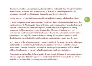 32
desarmado, invadido y sin conductor, alzarse contra la fortaleza bélica del Ejército del Sur.
Abandonada a su suerte, sólo la resistencia y el martirio se elevaron por encima del
holocausto nacional. Los Mártires de Quequeña, guardan el testimonio.
La post guerra y el nuevo civilismo, despiden el siglo diecinueve y saludan el vigésimo.
El influjo del positivismo, las revoluciones de México, Rusia y la Guerra Civil española, los
planteamientos de Mariátegui y Haya, la Reforma Universitaria, el movimiento obrero y el
auge del capitalismo con su secuela regional, son factores que enriquecen las ideas y
propuestas de libre pensadores como Mostajo, Lino Urquieta, Escalante, etc., etc., y
renuevan las banderas revolucionarias al interior de una clase laboral en aumento como
consecuencia del auge del comercio de exportación y del incipiente desarrollo fabril,
dando inicio a una polarización social propia de un capitalismo en este lado del país.
1930 y 1950, son dos años de otros más en que el pueblo de Arequipa retoma las calles para
luchar contra el centralismo, reivindicar sus derechos, y protestar contra las tiranías
imperantes. La sangre derramada en aquéllas, son estigmas que siempre maldecirán el
sable y el fusil cuando se vuelven sobre los pechos de indefensos luchadores.
En resumen, y testigo al fin de las vivencias de una ciudad, diría que Arequipa casi siempre
estuvo a las puertas de la revolución; y si no atravesó el umbral de ejecutarla, fue porque
no hubo ni las ideas ni los hombres para cambiar la historia.
 