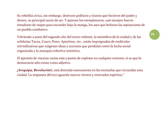 33
Su rebeldía cívica, sin embargo, destronó políticos y tiranos que hicieron del poder y
dinero, su principal razón de ser. Y quienes los reemplazaron, casi siempre fueron
timadores de naipes para esconder bajo la manga, los ases que birlaran las aspiraciones de
un pueblo combativo.
Volviendo a junio del segundo año del tercer milenio, la atmósfera de la ciudad y de las
solidarias Tacna, Cusco, Puno, Apurímac, etc., están impregnadas de moléculas
reivindicativas que oxigenan ideas y acciones que pendulan entre la lucha social
organizada y la anarquía colectiva instintiva.
El apremio de vísceras vacías está a punto de explotar en cualquier extremo, si es que la
democracia sólo existe como adjetivo.
¡Arequipa, Revolución!, está detenida nuevamente en las montañas que circundan esta
ciudad. La respuesta del eco aguarda nuevos vientos y renovados espíritus.”
 