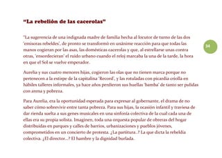 34
“La sugerencia de una indignada madre de familia hecha al locutor de turno de las dos
‘emisoras rebeldes’, de pronto se transformó en unánime reacción para que todas las
manos cogieran por las asas, las domésticas cacerolas y que, al estrellarse unas contra
otras, ‘ensordecieran’ el ruido urbano cuando el reloj marcaba la una de la tarde, la hora
en que el Sol se vuelve emperador.
Aurelia y sus cuatro menores hijas, cogieron las olas que no tienen marca porque no
pertenecen a la estirpe de la capitalina ‘Record’, y las rotuladas con picardía criolla en
hábiles talleres informales, ya hace años perdieron sus huellas ‘bamba’ de tanto ser pulidas
con arena y pobreza.
Para Aurelia, era la oportunidad esperada para expresar al gobernante, el drama de no
saber cómo sobrevivir entre tanta pobreza. Para sus hijas, la ocasión infantil y traviesa de
dar rienda suelta a sus genes musicales en una sinfonía colectiva de la cual cada una de
ellas era su propia solista. Imaginen, toda una orquesta popular de obreras del hogar
distribuidas en parques y calles de barrios, urbanizaciones y pueblos jóvenes,
comprometidos en un concierto de protesta. ¿La partitura..? La que dicta la rebeldía
colectiva. ¿El director…? El hambre y la dignidad burlada.
 