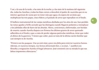 36
Y así, a la una de la tarde, a las siete de la noche y a las siete de la mañana del siguiente
día, todas las Aurelias y todas las hijas corren a descubrir el pudor de cacerolas que en su
interior agonizan de vacías por no tener más que agua a la espera de un Jesús que
multiplicase las tres papas, cinco fideos y el puñado de arroz que reposaban en el fondo.
El bullicio instrumental de las vasijas metálicas abolladas por los años de uso, han perdido
las notas agudas y brillo acerado que las distinguía cuando llegaron pedantes a reemplazar
a las jubiladas ollas de barro de las abuelas. Ahora, cenicientas y deformadas, son heridas
de muerte cuando Aurelia disputa con firmeza los últimos granos de arroz quemado
adheridos en el fondo y que a costa de perder algunas partículas metálicas, tiene que ceder
al ahínco de la guerrera. Y tienen que ceder, pues se trata de la última ración familiar que
casi siempre es de Aurelia.
“Primero son las guaguas. Una ya está vieja y poco nos falta para enterrar nuestros huesos.
Además, en nuestros tiempos, nos hemos alimentado bien, o no José…”, justificó con
filosofía y resignación Aurelia el frugal almuerzo. José consintió con su mirada lo que sus
labios impotentes silenciaron.”
 
