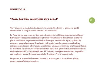 37
DOMINGO 16
“Hoy amanece la ciudad sin tradiciones. El aroma del adobo y té ‘piteao’ se quedó
encerrado en el campanario de una misa no convocada.
La Plaza Mayor luce como un Guernica a la espera de un Picasso informal: estratégicas
barricadas de adoquines sobrepuestos; humos contaminantes de llantas en extinción;
pintas insultantes en portales con huellas de sangre; aire con olor a gas y pólvora de
combates suspendidos; agua de cañerías violentadas transformadas en riachuelos y
aniegos; pancartas con advertencias y sentencias ubicadas al frente de una Catedral herida
de muerte en sus torres por invisibles cohetes ‘tierra-aire’ premonitoriamente lanzados la
tarde del sismo del 23 de junio del 2001. El Tuturutu, trompetero misterioso, impávido,
casi insolente, parece decir con su melodía detenida: ¡Pero si no pasó nada!
De pronto, al promediar la novena hora de la mañana, por la bocacalle de Morán,
aparecen camuflados personajes...
 