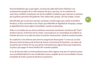 39
Son dos batallones que a paso ligero, recorren las calles del Centro Histórico con
exclamaciones propias de su vida castrense de ayer y que hoy, en su condición de
reservistas, también constituyen una de las unidades combativas que expresan su protesta
por la política privatista del gobierno. Pero sobre todo, porque, ¡No hay trabajo, carajo!
Identificados por su ejercicio marcial, sus lemas y el polo negro que resalta su famélica
fortaleza, se han convertido en las ‘líneas’ que defienden la dignidad de Arequipa, aunque
su dignidad étnica hace siglos es humillada, cuando no pisoteada.
Pedro es el nombre de uno de los anónimos reservistas marchantes, herederos del ‘Tayta’
Avelino Cáceres, el Demonio de los Andes, convocado por un comandante de artillería en
Octubre del 2000 en su afán de iniciar la marcha ‘etnocacerista’, desde la sureña locumba.
Su condición en los últimos años tiene la categoría de desocupado. Y como tal, sus días
discurren entre las bancas de la Plaza de Armas y el terminal de Zamácola, a la espera de
un patrón que al timón de una 4x4 quiera contratarlo para alguna faena que le garantice
‘la quina’ para pagar el menú familiar del ‘comedor popular’.
A sus 38 años de edad, no tiene preferencia por oficio alguno; muy por el contrario, posee
una versatilidad laboral en sus encallecidas manos, surgidas de sus casi atrofiadas vísceras
inundadas de ácido a punto de perforar su paciencia.
 