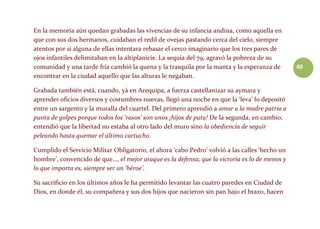 40
En la memoria aún quedan grabadas las vivencias de su infancia andina, como aquella en
que con sus dos hermanos, cuidaban el redil de ovejas pastando cerca del cielo, siempre
atentos por si alguna de ellas intentara rebasar el cerco imaginario que los tres pares de
ojos infantiles delimitaban en la altiplanicie. La sequía del 79, agravó la pobreza de su
comunidad y una tarde fría cambió la quena y la trasquila por la manta y la esperanza de
encontrar en la ciudad aquello que las alturas le negaban.
Grabada también está, cuando, yá en Arequipa, a fuerza castellanizar su aymara y
aprender oficios diversos y costumbres nuevas, llegó una noche en que la ‘leva’ lo depositó
entre un sargento y la muralla del cuartel. Del primero aprendió a amar a la madre patria a
punta de golpes porque todos los ‘rasos’ son unos ¡hijos de puta! De la segunda, en cambio,
entendió que la libertad no estaba al otro lado del muro sino la obediencia de seguir
peleando hasta quemar el último cartucho.
Cumplido el Servicio Militar Obligatorio, el ahora ‘cabo Pedro’ volvió a las calles ‘hecho un
hombre’, convencido de que…, el mejor ataque es la defensa; que la victoria es lo de menos y
lo que importa es, siempre ser un ‘héroe’.
Su sacrificio en los últimos años le ha permitido levantar las cuatro paredes en Ciudad de
Dios, en donde él, su compañera y sus dos hijos que nacieron sin pan bajo el brazo, hacen
 