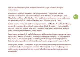 41
el diario recuento de las pocas monedas destinadas a pagar el tributo de seguir
sobreviviendo.
Como buen ciudadano demócrata, votó por presidentes y congresistas. De esas
experiencias electorales, recuerda que bailó el ‘baile del chino’, hechizado por Laura,
Magaly, Carlos Álvarez, Nicolás, Rosy War, los Cómicos Ambulantes, y toda esa fauna de
títeres que a través de la ‘caja boba’ llegaban hasta el inconsciente de Pedro.
Roto el encanto por los ‘vladivideos’ y sin poder asistir a la Marcha de los Cuatro Suyos,
en acto de contrición, depositó su fe en sus raíces –dónde de mejor–, y vivió, aplaudió y
votó por Pachacutec, porque sólo con él, como gran inca, el Perú será posible, será real,
justo, solidario, pero sobre todo, ¡tendré trabajo!
Las primeras sombras de la noche lo han sorprendido caminando de regreso a casa, luego
de una faena dominical combativa inundado de sudor que aún desliza su rostro y cuello.
Hay un par de dudas que le golpea el cerebro y maldice su ignorancia en geografía e
historia: “¿Cabana queda en el Perú o en Jarvard?; ¿quién se equivocó, él o yo, o los dos?”
Pedro quiere aferrase a la esperanza de que sus hijos no caminarán por las mismas huellas
que él transitó. Sus manos quieren construir el futuro que él no conoció. Sabe que sus
dedos pueden sangrar en el intento, pero no habrá dolor que amilane su propósito de
conseguirlo.”
 