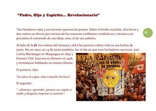 43
“Son banderas rojas y son jóvenes quienes las portan. Sobre el fondo escarlata, dos letras y
dos rostros se elevan por encima de los restantes emblemas combativos y retratan con
precisión el contenido de sus ideas, sino, el de sus anhelos.
Al lado de la JS, los rostros del Amauta y del Ché parecen cobrar vida en sus luchas de
junio. No en vano, un 14 de junio también, fue el día en que esos luchadores nacieron. José
Carlos Mariátegui en Moquegua en 1897 y
Ernesto ‘Ché’ Guevara en Rosario en 1928,
y terminaron hablando un mismo idioma.
El primero, dijo:
“ni calco ni copia, sino creación heroica”.
El segundo:
“…observar, aprender, pensar; no copiar a
nadie y después empezar a caminar”.
 