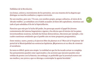 44
Hablaban de la Revolución.
Los lemas, colores y movimientos de los portantes, son una muestra de la alegoría que
distingue su marcha combativa y segura convicción.
No son muchos, pero son. Y lo son, con nombre propio, porque solitarios, al inicio de la
‘década maldita’, ya señalaban con el dedo acusador al títere del capitalismo, mientras casi
todo el país saludaba el fin de la hiperinflación.
Pareciera que más por la lucha del poder, les preocupa asumir el papel de jóvenes
contestatarios del sistema hegemónico vigente y los efectos que al interior de los países
tercermundistas ocasiona, incluido las formas democráticas, elecciones por ejemplo, a las
cuales cuestionan señalando que el pueblo aún no tiene propuesta programática.
Entre música, teatro, poesía y el ejercicio libre de plasmar en el ‘Muro de la Vergüenza’ del
portal de la Municipalidad sus sentencias lapidarias, JS persevera en su obra de construir
el socialismo.
Su tarea es difícil, quizá una utopía. La realidad en que les ha tocado actuar es compleja.
Sus pensamientos pueden estar equivocados y las acciones que ejecuten pueden estar
reñidas de pronto con la historia; sin embargo, es preferible que la juventud avance con
sus medios y sus yerros a que se detenga a contemplar la agonía heredada.”
 