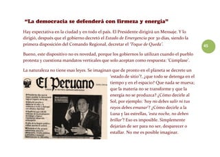 45
Hay expectativa en la ciudad y en todo el país. El Presidente dirigirá un Mensaje. Y lo
dirigió, después que el gobierno decretó el Estado de Emergencia por 30 días, siendo la
primera disposición del Comando Regional, decretar el ‘Toque de Queda’.
Bueno, este dispositivo no es novedad, porque los gobiernos lo utilizan cuando el pueblo
protesta y cuestiona mandatos verticales que solo aceptan como respuesta: ‘Cúmplase’.
La naturaleza no tiene esas leyes. Se imaginan que de pronto en el planeta se decrete un
‘estado de sitio’?, ¿que todo se detenga en el
tiempo y en el espacio? Que nada se mueva;
que la materia no se transforme y que la
energía no se produzca? ¿Cómo decirle al
Sol, por ejemplo: ‘hoy no debes salir ni tus
rayos debes emanar’? ¿Cómo decirle a la
Luna y las estrellas, ‘esta noche, no deben
brillar’? Eso es imposible. Simplemente
dejarían de ser para no ser, desparecer o
estallar. No me es posible imaginar.
 