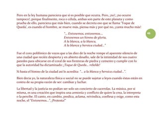46
Pero en la ley humana pareciera que sí es posible que ocurra. Pero, ¡no!, ¡no ocurre
tampoco!, porque finalmente, roca o célula, ambas son parte de este planeta y como
prueba de ello, pareciera que más bien, cuando se decreta eso que se llama ‘Toque de
Queda’, es cuando el hombre, se mueve más, piensa más y por qué no, ¡canta mucho más!
“… Entonemos, entonemos….
Entonemos un himno de gloria,
A la blanca, a la blanca,
A la blanca y heroica ciudad…”
Fue el coro polifónico de voces que a las diez de la noche rompe el aparente silencio de
una ciudad que recién despierta y en abierto desafío, sale de la intimidad de sus cuatro
paredes para ubicarse en el coral de sus frenteras de piedra y cemento y cumplir con lo
que la autoridad ha dictaminado: ¡Toque de Queda… rebelde!
Si hasta el himno de la ciudad así lo acredita: “… a la blanca y heroica ciudad…”.
Bien decía yo, la naturaleza física o social no se puede sujetar a leyes cuando éstas están en
contra de su propia razón de ser: cambiar y luchar.
La libertad y la justicia no podían ser solo un concierto de cacerolas. La música, por sí
misma, es una creación que inspira una armonía y conflicto de quien la crea, la interpreta
o la percibe. El canto, en cambio, predica, aclama, reivindica, confiesa y exige, como esta
noche, el “Entonemos…”, ¡Protesta!”
 