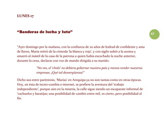 47
LUNES 17
“Ayer domingo por la mañana, con la confianza de 20 años de lealtad de confidente y ama
de llaves, María retiró de la cómoda ‘la blanca y roja’, y con sigilo subió a la azotea y
amarró al mástil de la casa de la patrona a quien había escuchado la noche anterior,
durante la cena, declarar con voz de mando dirigida a su marido:
“No ves, el ‘cholo’ no debiera gobernar nuestro país y menos vender nuestras
empresas. ¡Qué tal desvergüenza!”
Dicho sea entre paréntesis, ‘Marías’ en Arequipa ya no son tantas como en otras épocas.
Hoy, en ésta de tecno-cumbia e internet, se prefiere la aventura del ‘trabajo
independiente’, porque aún en la miseria, la calle sigue siendo un escaparate informal de
‘cachuelos y baratijas; una posibilidad de cambio entre mil, es cierto, pero posibilidad al
fin.
 